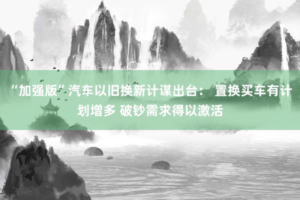 “加强版”汽车以旧换新计谋出台： 置换买车有计划增多 破钞需求得以激活