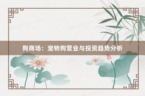 狗商场:宠物狗营业与投资趋势分析